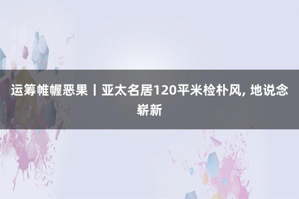 运筹帷幄恶果丨亚太名居120平米检朴风, 地说念崭新