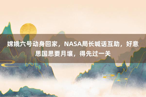 嫦娥六号动身回家，NASA局长喊话互助，好意思国思要月壤，得先过一关