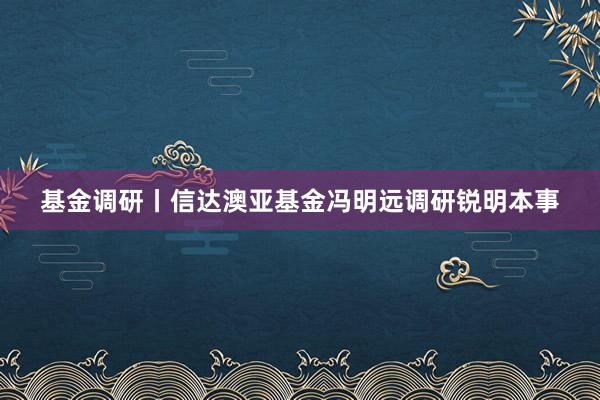 基金调研丨信达澳亚基金冯明远调研锐明本事