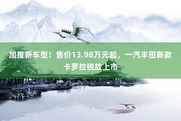 加推新车型！售价13.98万元起，一汽丰田新款卡罗拉锐放上市