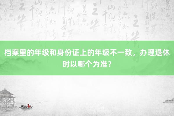 档案里的年级和身份证上的年级不一致，办理退休时以哪个为准？