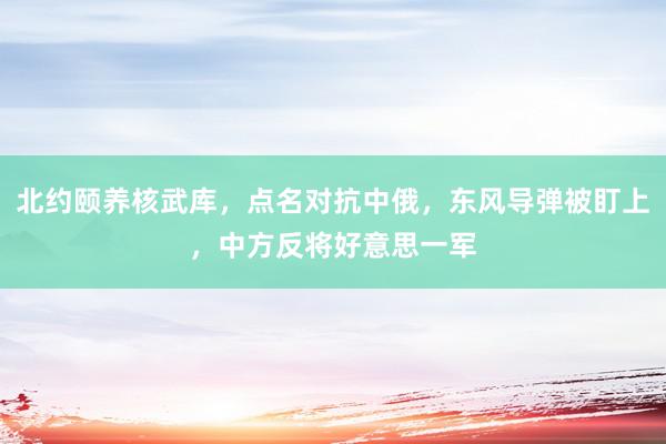 北约颐养核武库，点名对抗中俄，东风导弹被盯上，中方反将好意思一军