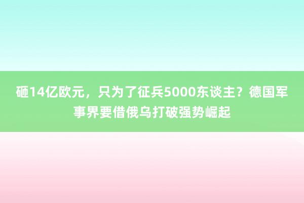 砸14亿欧元，只为了征兵5000东谈主？德国军事界要借俄乌打破强势崛起