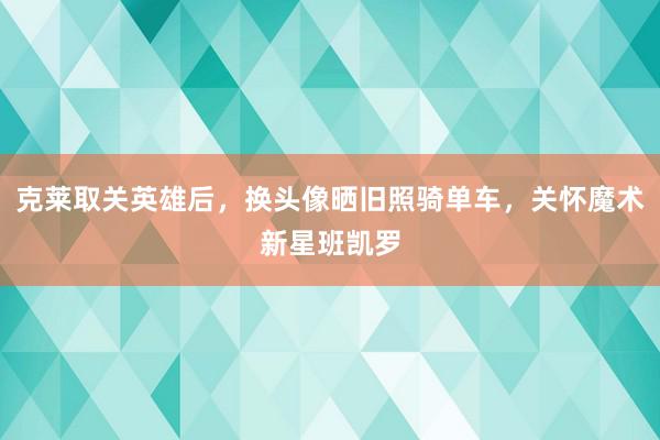 克莱取关英雄后，换头像晒旧照骑单车，关怀魔术新星班凯罗