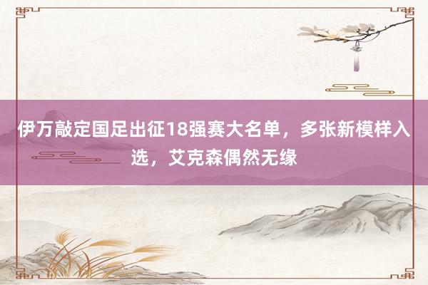 伊万敲定国足出征18强赛大名单，多张新模样入选，艾克森偶然无缘