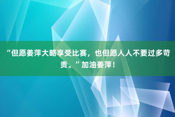 “但愿姜萍大略享受比赛，也但愿人人不要过多苛责。”加油姜萍！