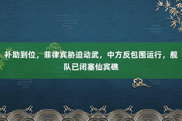 补助到位，菲律宾胁迫动武，中方反包围运行，舰队已闭塞仙宾礁