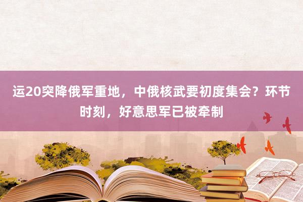 运20突降俄军重地，中俄核武要初度集会？环节时刻，好意思军已被牵制