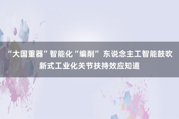 “大国重器”智能化“编削” 东说念主工智能鼓吹新式工业化关节扶持效应知道