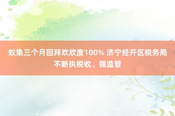 蚁集三个月回拜欢欣度100% 济宁经开区税务局不断执税收、强监管