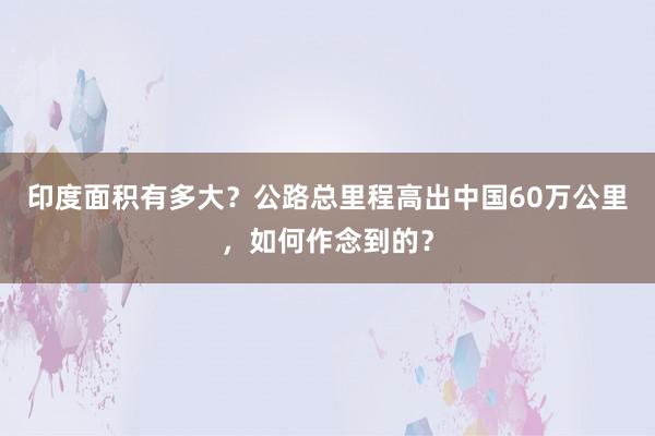 印度面积有多大？公路总里程高出中国60万公里，如何作念到的？