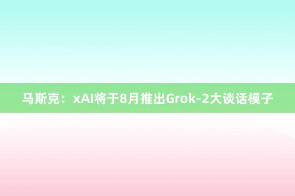 马斯克：xAI将于8月推出Grok-2大谈话模子