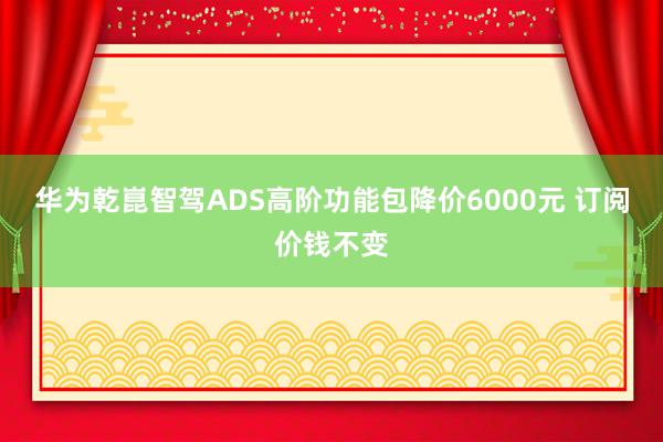 华为乾崑智驾ADS高阶功能包降价6000元 订阅价钱不变