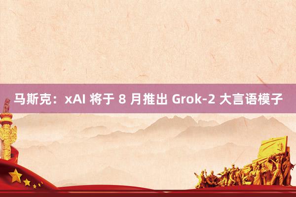 马斯克：xAI 将于 8 月推出 Grok-2 大言语模子