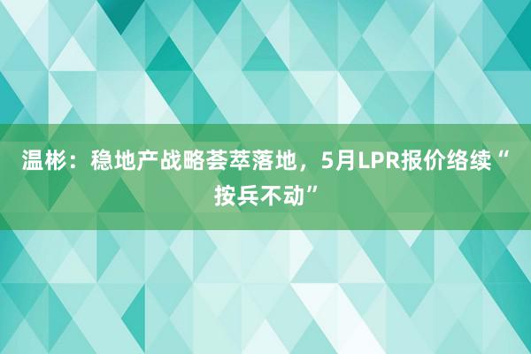 温彬：稳地产战略荟萃落地，5月LPR报价络续“按兵不动”