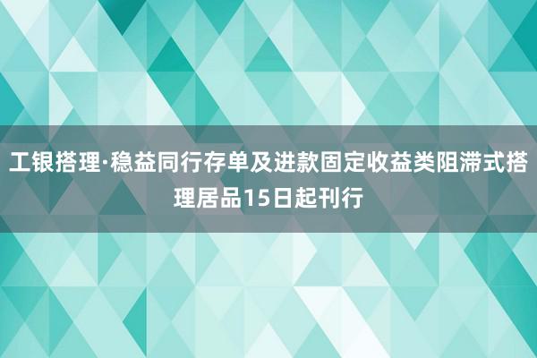 工银搭理·稳益同行存单及进款固定收益类阻滞式搭理居品15日起刊行