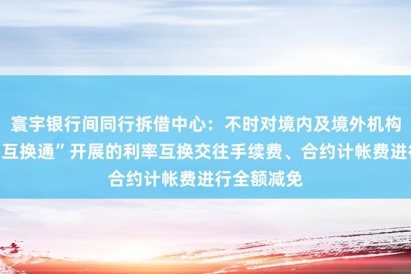 寰宇银行间同行拆借中心：不时对境内及境外机构通过“北向互换通”开展的利率互换交往手续费、合约计帐费进行全额减免