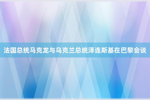 法国总统马克龙与乌克兰总统泽连斯基在巴黎会谈