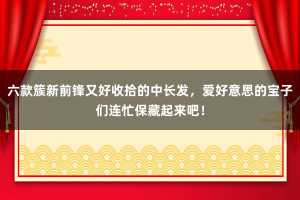 六款簇新前锋又好收拾的中长发，爱好意思的宝子们连忙保藏起来吧！