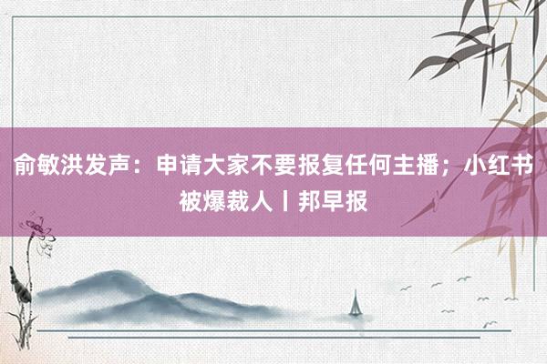 俞敏洪发声：申请大家不要报复任何主播；小红书被爆裁人丨邦早报