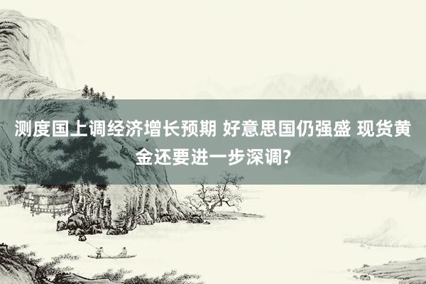 测度国上调经济增长预期 好意思国仍强盛 现货黄金还要进一步深调?