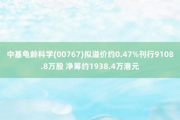 中基龟龄科学(00767)拟溢价约0.47%刊行9108.8万股 净筹约1938.4万港元