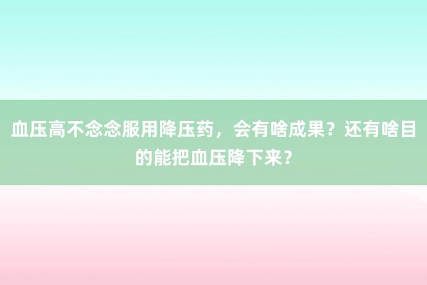 血压高不念念服用降压药，会有啥成果？还有啥目的能把血压降下来？