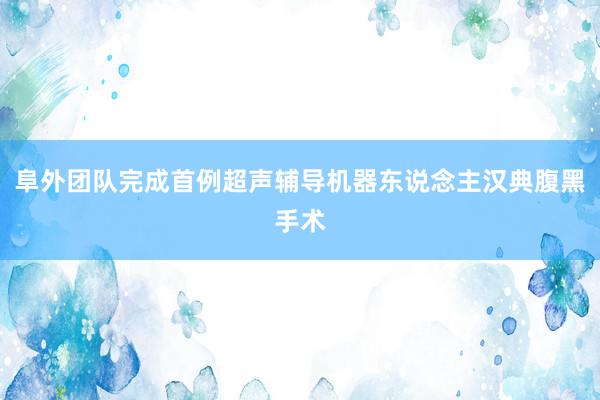 阜外团队完成首例超声辅导机器东说念主汉典腹黑手术