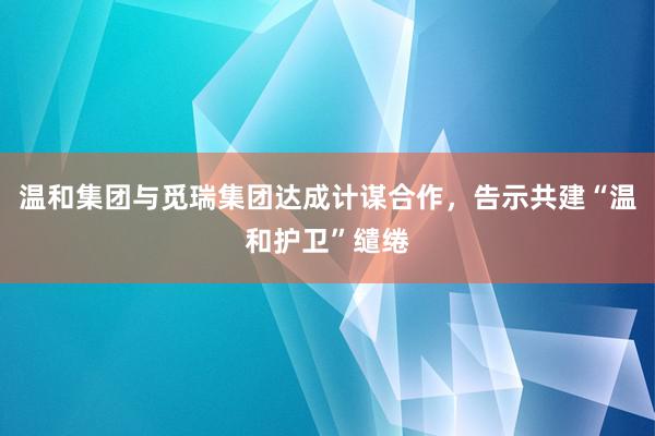 温和集团与觅瑞集团达成计谋合作，告示共建“温和护卫”缱绻