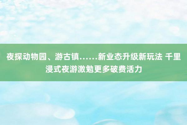 夜探动物园、游古镇……新业态升级新玩法 千里浸式夜游激勉更多破费活力