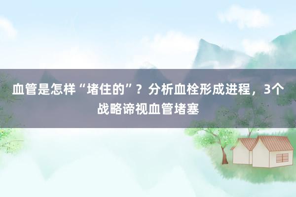 血管是怎样“堵住的”？分析血栓形成进程，3个战略谛视血管堵塞