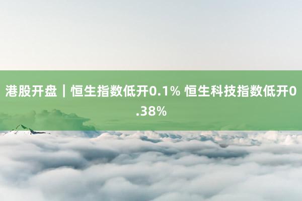 港股开盘｜恒生指数低开0.1% 恒生科技指数低开0.38%