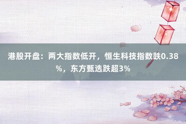 港股开盘：两大指数低开，恒生科技指数跌0.38%，东方甄选跌超3%