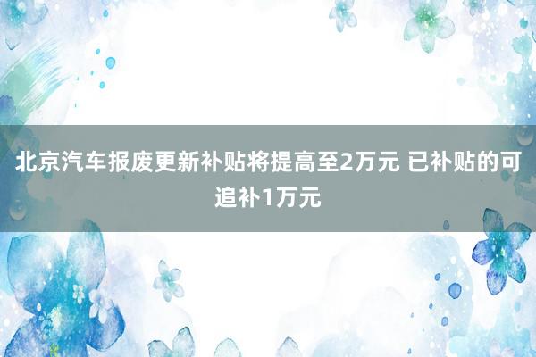 北京汽车报废更新补贴将提高至2万元 已补贴的可追补1万元