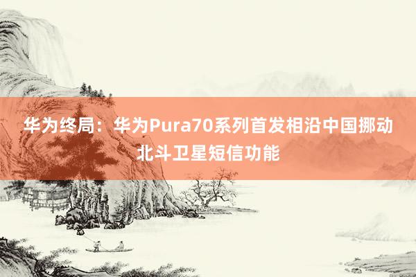 华为终局：华为Pura70系列首发相沿中国挪动北斗卫星短信功能