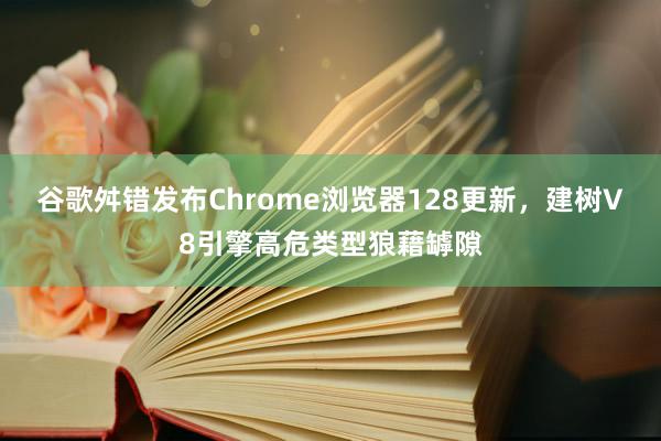 谷歌舛错发布Chrome浏览器128更新，建树V8引擎高危类型狼藉罅隙