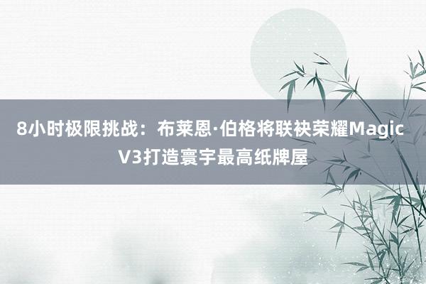 8小时极限挑战：布莱恩·伯格将联袂荣耀Magic V3打造寰宇最高纸牌屋