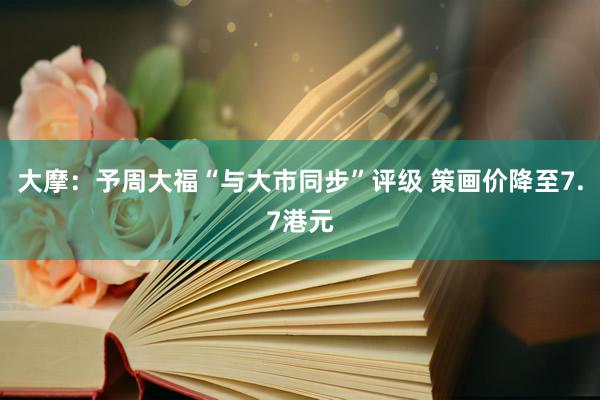 大摩：予周大福“与大市同步”评级 策画价降至7.7港元