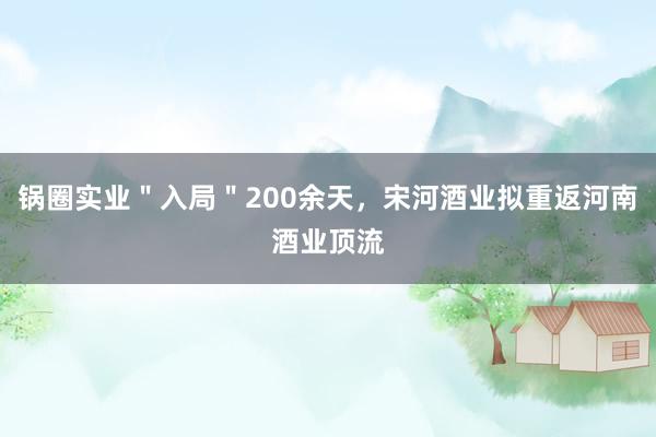 锅圈实业＂入局＂200余天，宋河酒业拟重返河南酒业顶流