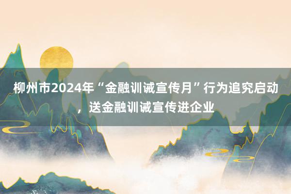 柳州市2024年“金融训诫宣传月”行为追究启动，送金融训诫宣传进企业