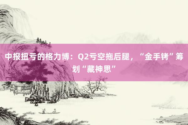 中报扭亏的格力博：Q2亏空拖后腿，“金手铐”筹划“藏神思”