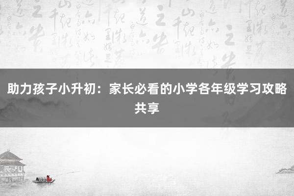 助力孩子小升初：家长必看的小学各年级学习攻略共享