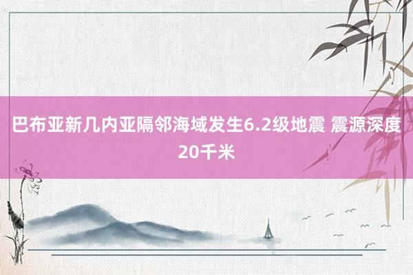 巴布亚新几内亚隔邻海域发生6.2级地震 震源深度20千米