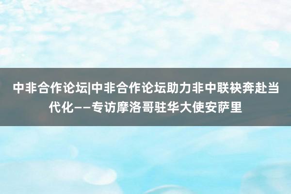 中非合作论坛|中非合作论坛助力非中联袂奔赴当代化——专访摩洛哥驻华大使安萨里