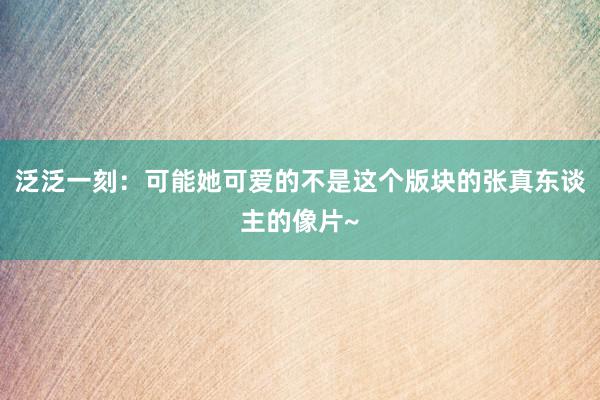 泛泛一刻：可能她可爱的不是这个版块的张真东谈主的像片~