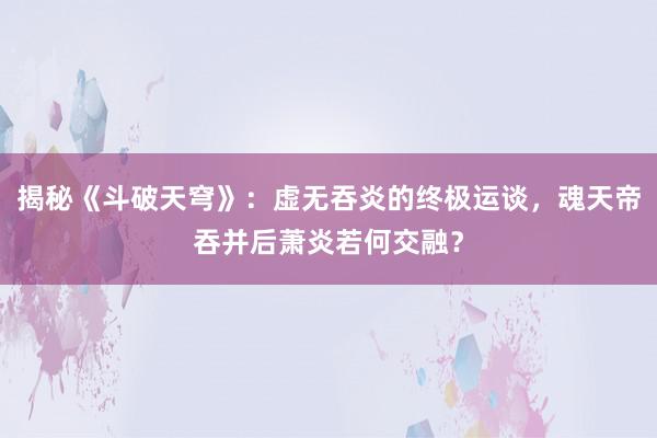 揭秘《斗破天穹》：虚无吞炎的终极运谈，魂天帝吞并后萧炎若何交融？