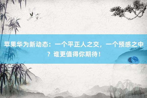 苹果华为新动态：一个平正人之交，一个预感之中？谁更值得你期待！