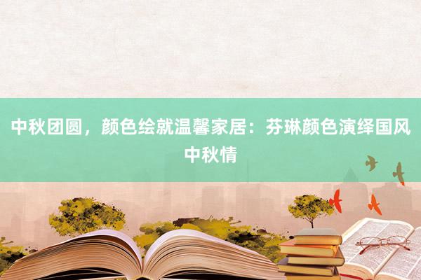 中秋团圆，颜色绘就温馨家居：芬琳颜色演绎国风中秋情