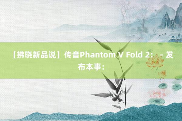 【拂晓新品说】传音Phantom V Fold 2： - 发布本事：