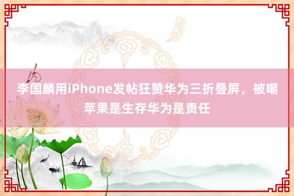 李国麟用iPhone发帖狂赞华为三折叠屏，被嘲苹果是生存华为是责任